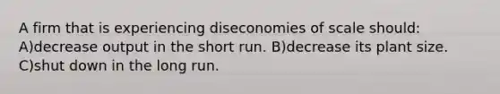 A firm that is experiencing diseconomies of scale should: A)decrease output in the short run. B)decrease its plant size. C)shut down in the long run.