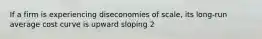 If a firm is experiencing diseconomies of scale, its long-run average cost curve is upward sloping 2