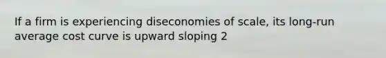 If a firm is experiencing diseconomies of scale, its long-run average cost curve is upward sloping 2