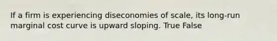 If a firm is experiencing diseconomies of scale, its long-run marginal cost curve is upward sloping. True False