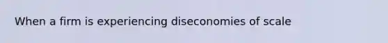 When a firm is experiencing diseconomies of scale