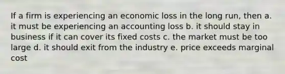 If a firm is experiencing an economic loss in the long run, then a. it must be experiencing an accounting loss b. it should stay in business if it can cover its fixed costs c. the market must be too large d. it should exit from the industry e. price exceeds marginal cost