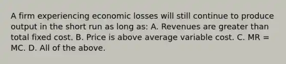 A firm experiencing economic losses will still continue to produce output in the short run as long as: A. Revenues are greater than total fixed cost. B. Price is above average variable cost. C. MR = MC. D. All of the above.