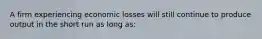 A firm experiencing economic losses will still continue to produce output in the short run as long as: