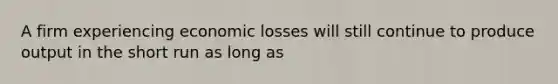 A firm experiencing economic losses will still continue to produce output in the short run as long as