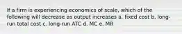 If a firm is experiencing economics of scale, which of the following will decrease as output increases a. fixed cost b. long-run total cost c. long-run ATC d. MC e. MR