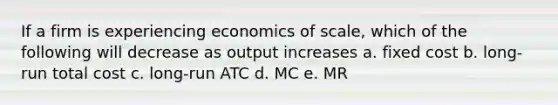 If a firm is experiencing economics of scale, which of the following will decrease as output increases a. fixed cost b. long-run total cost c. long-run ATC d. MC e. MR