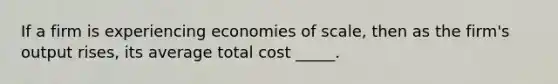 If a firm is experiencing economies of scale, then as the firm's output rises, its average total cost _____.