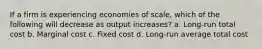 If a firm is experiencing economies of scale, which of the following will decrease as output increases? a. Long-run total cost b. Marginal cost c. Fixed cost d. Long-run average total cost