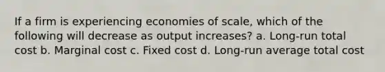 If a firm is experiencing economies of scale, which of the following will decrease as output increases? a. Long-run total cost b. Marginal cost c. Fixed cost d. Long-run average total cost