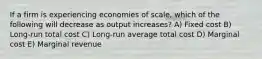 If a firm is experiencing economies of scale, which of the following will decrease as output increases? A) Fixed cost B) Long-run total cost C) Long-run average total cost D) Marginal cost E) Marginal revenue