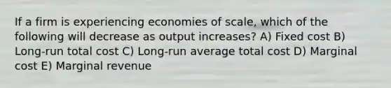 If a firm is experiencing economies of scale, which of the following will decrease as output increases? A) Fixed cost B) Long-run total cost C) Long-run average total cost D) Marginal cost E) Marginal revenue