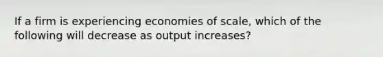 If a firm is experiencing economies of scale, which of the following will decrease as output increases?