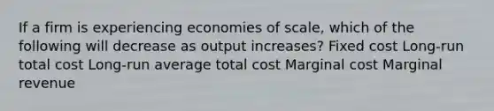 If a firm is experiencing economies of scale, which of the following will decrease as output increases? Fixed cost Long-run total cost Long-run average total cost Marginal cost Marginal revenue