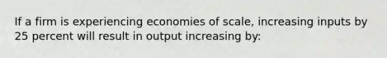 If a firm is experiencing economies of scale, increasing inputs by 25 percent will result in output increasing by: