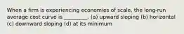 When a firm is experiencing economies of scale, the long-run average cost curve is _________. (a) upward sloping (b) horizontal (c) downward sloping (d) at its minimum