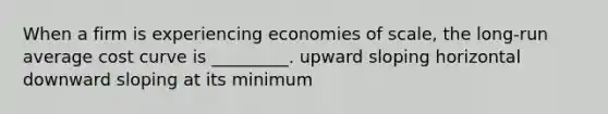 When a firm is experiencing economies of scale, the long-run average cost curve is _________. upward sloping horizontal downward sloping at its minimum