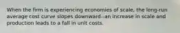 When the firm is experiencing economies of​ scale, the​ long-run average cost curve slopes​ downward--an increase in scale and production leads to a fall in unit costs.