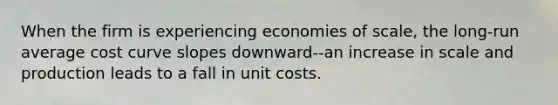 When the firm is experiencing economies of​ scale, the​ long-run average cost curve slopes​ downward--an increase in scale and production leads to a fall in unit costs.