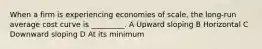 When a firm is experiencing economies of scale, the long-run average cost curve is _________. A Upward sloping B Horizontal C Downward sloping D At its minimum