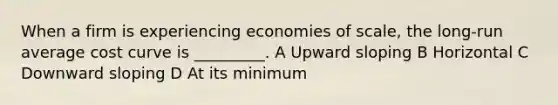 When a firm is experiencing economies of scale, the long-run average cost curve is _________. A Upward sloping B Horizontal C Downward sloping D At its minimum