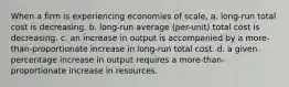 When a firm is experiencing economies of scale, a. long-run total cost is decreasing. b. long-run average (per-unit) total cost is decreasing. c. an increase in output is accompanied by a more-than-proportionate increase in long-run total cost. d. a given percentage increase in output requires a more-than-proportionate increase in resources.