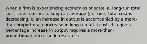 When a firm is experiencing economies of scale, a. long-run total cost is decreasing. b. long-run average (per-unit) total cost is decreasing. c. an increase in output is accompanied by a more-than-proportionate increase in long-run total cost. d. a given percentage increase in output requires a more-than-proportionate increase in resources.