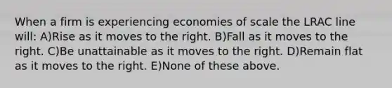 When a firm is experiencing economies of scale the LRAC line will: A)Rise as it moves to the right. B)Fall as it moves to the right. C)Be unattainable as it moves to the right. D)Remain flat as it moves to the right. E)None of these above.