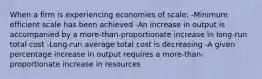 When a firm is experiencing economies of scale: -Minimum efficient scale has been achieved -An increase in output is accompanied by a more-than-proportionate increase in long-run total cost -Long-run average total cost is decreasing -A given percentage increase in output requires a more-than-proportionate increase in resources