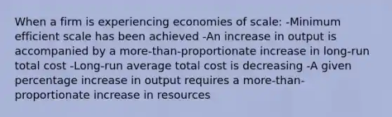 When a firm is experiencing economies of scale: -Minimum efficient scale has been achieved -An increase in output is accompanied by a more-than-proportionate increase in long-run total cost -Long-run average total cost is decreasing -A given <a href='https://www.questionai.com/knowledge/kGhkVyPhRK-percentage-increase' class='anchor-knowledge'>percentage increase</a> in output requires a more-than-proportionate increase in resources