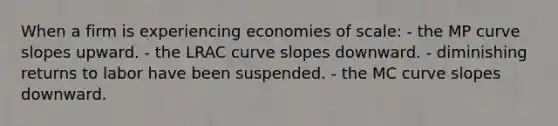 When a firm is experiencing economies of scale: - the MP curve slopes upward. - the LRAC curve slopes downward. - diminishing returns to labor have been suspended. - the MC curve slopes downward.