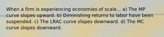 When a firm is experiencing economies of​ scale... a) The MP curve slopes upward. b) Diminishing returns to labor have been suspended. c) The LRAC curve slopes downward. d) The MC curve slopes downward.