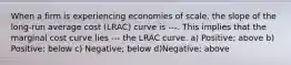 When a firm is experiencing economies of scale, the slope of the long-run average cost (LRAC) curve is ---. This implies that the marginal cost curve lies --- the LRAC curve. a) Positive; above b) Positive; below c) Negative; below d)Negative; above