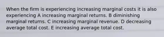 When the firm is experiencing increasing marginal costs it is also experiencing A increasing marginal returns. B diminishing marginal returns. C increasing marginal revenue. D decreasing average total cost. E increasing average total cost.