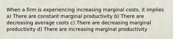 When a firm is experiencing increasing marginal costs, it implies a) There are constant marginal productivity b) There are decreasing average costs c) There are decreasing marginal productivity d) There are increasing marginal productivity