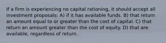 If a firm is experiencing no capital rationing, it should accept all investment proposals: A) if it has available funds. B) that return an amount equal to or greater than the cost of capital. C) that return an amount greater than the cost of equity. D) that are available, regardless of return.