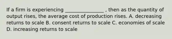 If a firm is experiencing ________________ , then as the quantity of output rises, the average cost of production rises. A. decreasing returns to scale B. consent returns to scale C. economies of scale D. increasing returns to scale