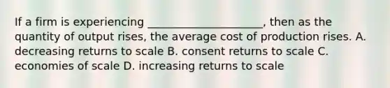 If a firm is experiencing _____________________, then as the quantity of output rises, the average cost of production rises. A. decreasing returns to scale B. consent returns to scale C. economies of scale D. increasing returns to scale