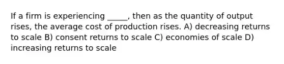 If a firm is experiencing _____, then as the quantity of output rises, the average cost of production rises. A) decreasing returns to scale B) consent returns to scale C) economies of scale D) increasing returns to scale