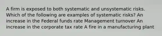 A firm is exposed to both systematic and unsystematic risks. Which of the following are examples of systematic risks? An increase in the Federal funds rate Management turnover An increase in the corporate tax rate A fire in a manufacturing plant