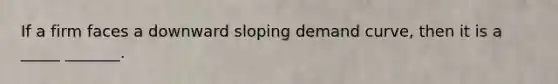 If a firm faces a downward sloping demand curve, then it is a _____ _______.