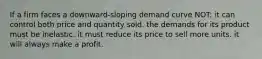 If a firm faces a downward-sloping demand curve NOT: it can control both price and quantity sold. the demands for its product must be inelastic. it must reduce its price to sell more units. it will always make a profit.