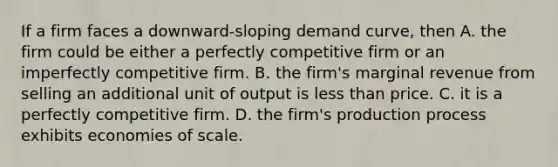 If a firm faces a downward-sloping demand curve, then A. the firm could be either a perfectly competitive firm or an imperfectly competitive firm. B. the firm's marginal revenue from selling an additional unit of output is less than price. C. it is a perfectly competitive firm. D. the firm's production process exhibits economies of scale.