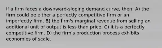 If a firm faces a downward-sloping demand curve, then: A) the firm could be either a perfectly competitive firm or an imperfectly firm. B) the firm's marginal revenue from selling an additional unit of output is less than price. C) it is a perfectly competitive firm. D) the firm's production process exhibits economies of scale.