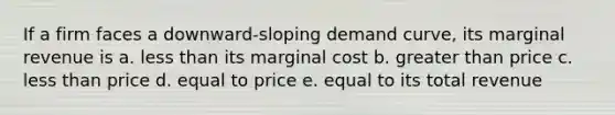 If a firm faces a downward-sloping demand curve, its marginal revenue is a. less than its marginal cost b. greater than price c. less than price d. equal to price e. equal to its total revenue