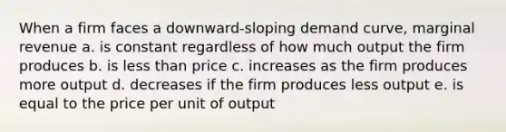 When a firm faces a downward-sloping demand curve, marginal revenue a. is constant regardless of how much output the firm produces b. is less than price c. increases as the firm produces more output d. decreases if the firm produces less output e. is equal to the price per unit of output