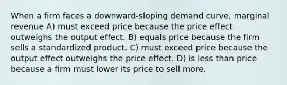 When a firm faces a downward-sloping demand curve, marginal revenue A) must exceed price because the price effect outweighs the output effect. B) equals price because the firm sells a standardized product. C) must exceed price because the output effect outweighs the price effect. D) is less than price because a firm must lower its price to sell more.