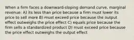 When a firm faces a downward-sloping demand curve, marginal revenue: A) its less than price because a firm must lower its price to sell more B) must exceed price because the output effect outweighs the price effect C) equals price because the firm sells a standardized product D) must exceed price because the price effect outweighs the output effect