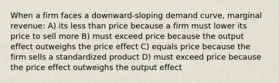 When a firm faces a downward-sloping demand curve, marginal revenue: A) its less than price because a firm must lower its price to sell more B) must exceed price because the output effect outweighs the price effect C) equals price because the firm sells a standardized product D) must exceed price because the price effect outweighs the output effect