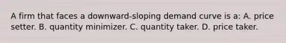 A firm that faces a downward-sloping demand curve is a: A. price setter. B. quantity minimizer. C. quantity taker. D. price taker.